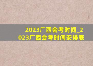 2023广西会考时间_2023广西会考时间安排表