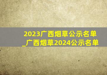 2023广西烟草公示名单_广西烟草2024公示名单