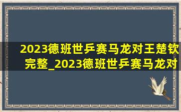 2023德班世乒赛马龙对王楚钦完整_2023德班世乒赛马龙对王楚钦