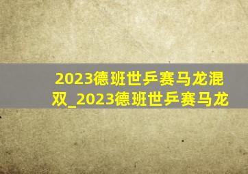 2023德班世乒赛马龙混双_2023德班世乒赛马龙