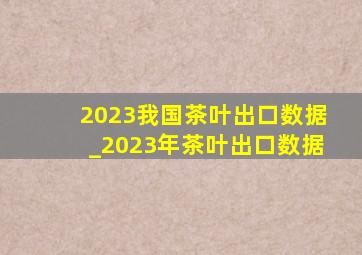 2023我国茶叶出口数据_2023年茶叶出口数据