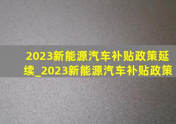 2023新能源汽车补贴政策延续_2023新能源汽车补贴政策