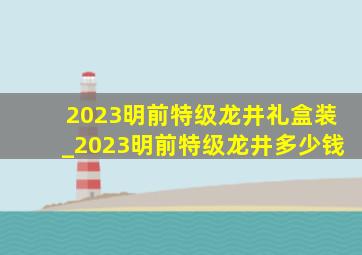 2023明前特级龙井礼盒装_2023明前特级龙井多少钱