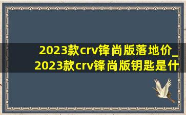 2023款crv锋尚版落地价_2023款crv锋尚版钥匙是什么样