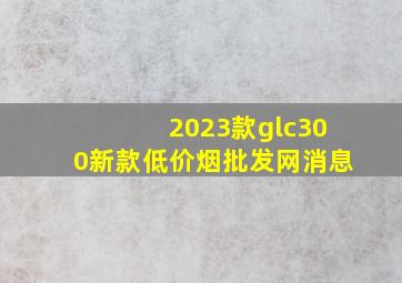 2023款glc300新款(低价烟批发网)消息