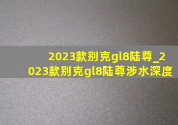 2023款别克gl8陆尊_2023款别克gl8陆尊涉水深度