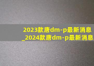 2023款唐dm-p最新消息_2024款唐dm-p最新消息