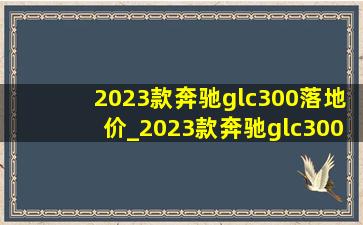 2023款奔驰glc300落地价_2023款奔驰glc300落地价多少钱