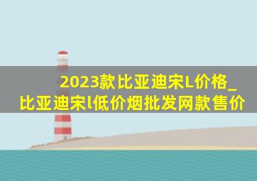 2023款比亚迪宋L价格_比亚迪宋l(低价烟批发网)款售价