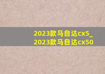 2023款马自达cx5_2023款马自达cx50