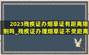 2023残疾证办烟草证有距离限制吗_残疾证办理烟草证不受距离限制吗