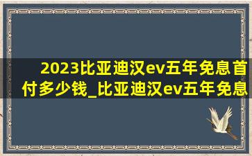 2023比亚迪汉ev五年免息首付多少钱_比亚迪汉ev五年免息零首付多少钱