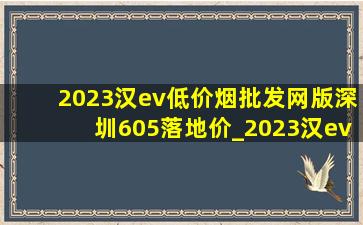 2023汉ev(低价烟批发网)版深圳605落地价_2023汉ev(低价烟批发网)版605落地价格