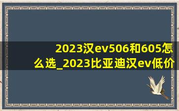 2023汉ev506和605怎么选_2023比亚迪汉ev(低价烟批发网)版506测评