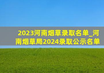 2023河南烟草录取名单_河南烟草局2024录取公示名单