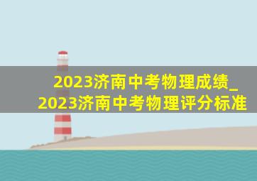 2023济南中考物理成绩_2023济南中考物理评分标准