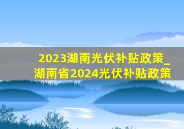 2023湖南光伏补贴政策_湖南省2024光伏补贴政策