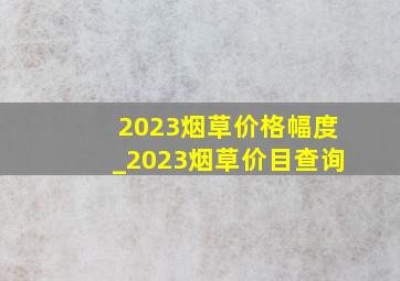 2023烟草价格幅度_2023烟草价目查询