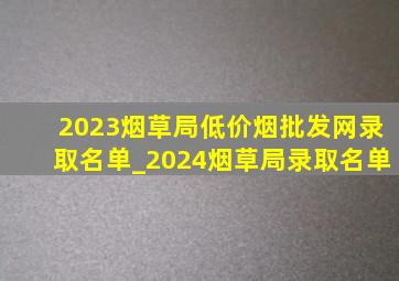 2023烟草局(低价烟批发网)录取名单_2024烟草局录取名单