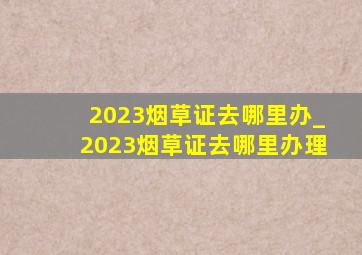 2023烟草证去哪里办_2023烟草证去哪里办理