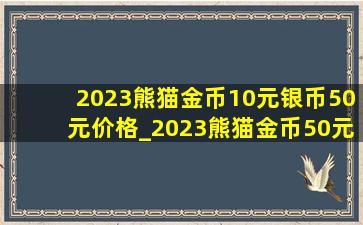 2023熊猫金币10元银币50元价格_2023熊猫金币50元值多少钱