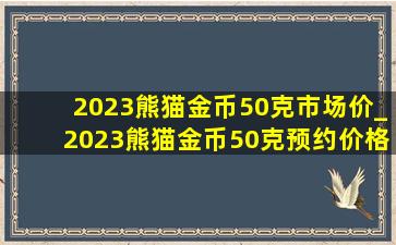 2023熊猫金币50克市场价_2023熊猫金币50克预约价格