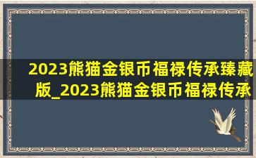 2023熊猫金银币福禄传承臻藏版_2023熊猫金银币福禄传承价位