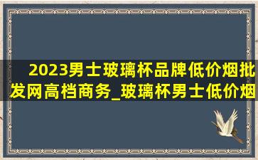 2023男士玻璃杯品牌(低价烟批发网)高档商务_玻璃杯男士(低价烟批发网)2024(低价烟批发网)款