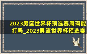 2023男篮世界杯预选赛周琦能打吗_2023男篮世界杯预选赛周琦