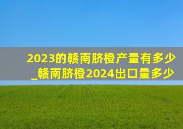 2023的赣南脐橙产量有多少_赣南脐橙2024出口量多少