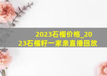 2023石榴价格_2023石榴籽一家亲直播回放