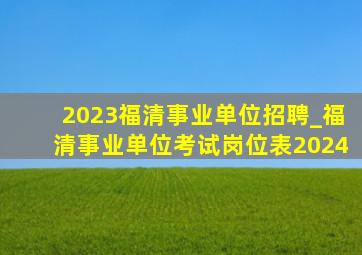 2023福清事业单位招聘_福清事业单位考试岗位表2024