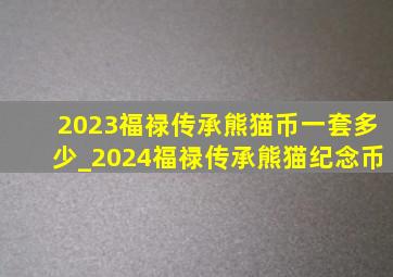 2023福禄传承熊猫币一套多少_2024福禄传承熊猫纪念币