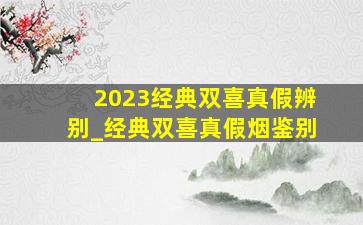 2023经典双喜真假辨别_经典双喜真假烟鉴别