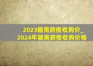 2023赣南脐橙收购价_2024年赣南脐橙收购价格