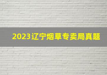 2023辽宁烟草专卖局真题