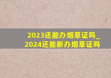 2023还能办烟草证吗_2024还能新办烟草证吗