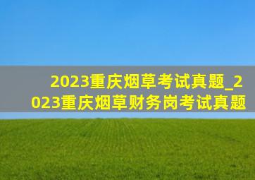 2023重庆烟草考试真题_2023重庆烟草财务岗考试真题