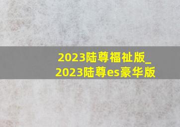 2023陆尊福祉版_2023陆尊es豪华版