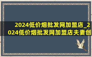 2024(低价烟批发网)加盟店_2024(低价烟批发网)加盟店夫妻创业项目