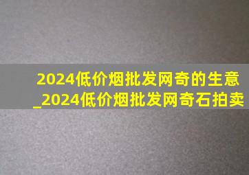 2024(低价烟批发网)奇的生意_2024(低价烟批发网)奇石拍卖