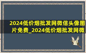 2024(低价烟批发网)微信头像图片免费_2024(低价烟批发网)微信头像图片男士