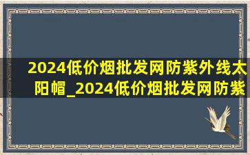 2024(低价烟批发网)防紫外线太阳帽_2024(低价烟批发网)防紫外线太阳帽能收纳