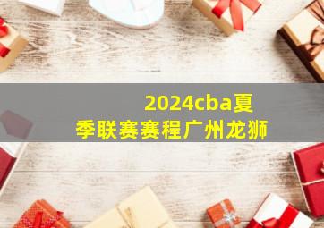 2024cba夏季联赛赛程广州龙狮