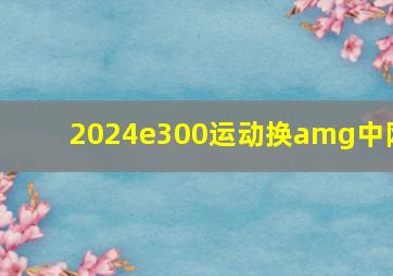 2024e300运动换amg中网