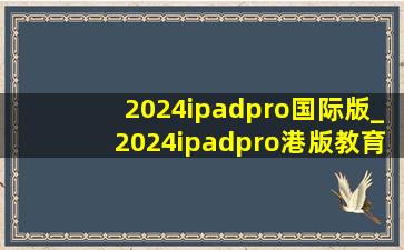 2024ipadpro国际版_2024ipadpro港版教育优惠