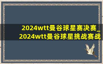 2024wtt曼谷球星赛决赛_2024wtt曼谷球星挑战赛战报