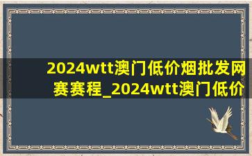 2024wtt澳门(低价烟批发网)赛赛程_2024wtt澳门(低价烟批发网)赛赛程决赛