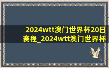 2024wtt澳门世界杯20日赛程_2024wtt澳门世界杯