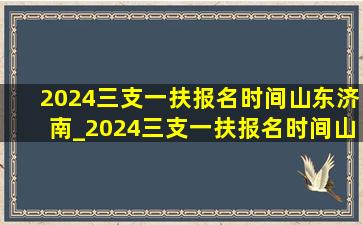 2024三支一扶报名时间山东济南_2024三支一扶报名时间山东